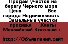 Продам участок на берегу Черного моря › Цена ­ 4 300 000 - Все города Недвижимость » Земельные участки продажа   . Ханты-Мансийский,Когалым г.